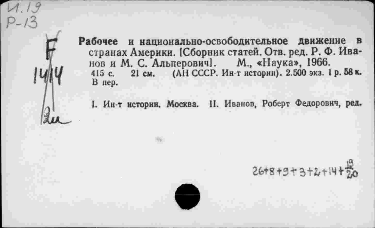 ﻿Рабочее и национально-освободительное движение в странах Америки. [Сборник статей. Отв. ред. Р. Ф. Иванов и М. С. Альперович]. М., «Наука», 1966.
415 с. 21 см. (АН СССР. Ин т истории). 2.500 экз. 1 р. 58 к. В пер.
I. Ин-т истории. Москва. II. Иванов, Роберт Федорович, ред.
Й